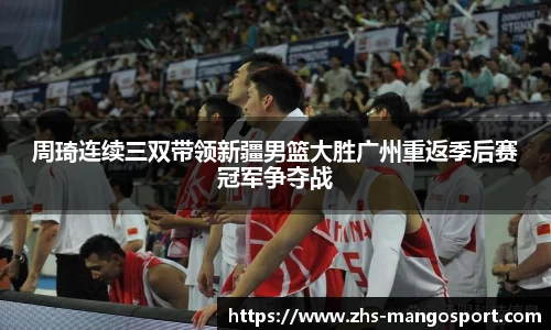 周琦连续三双带领新疆男篮大胜广州重返季后赛冠军争夺战