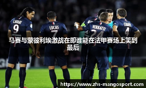 马赛与蒙彼利埃激战在即谁能在法甲赛场上笑到最后